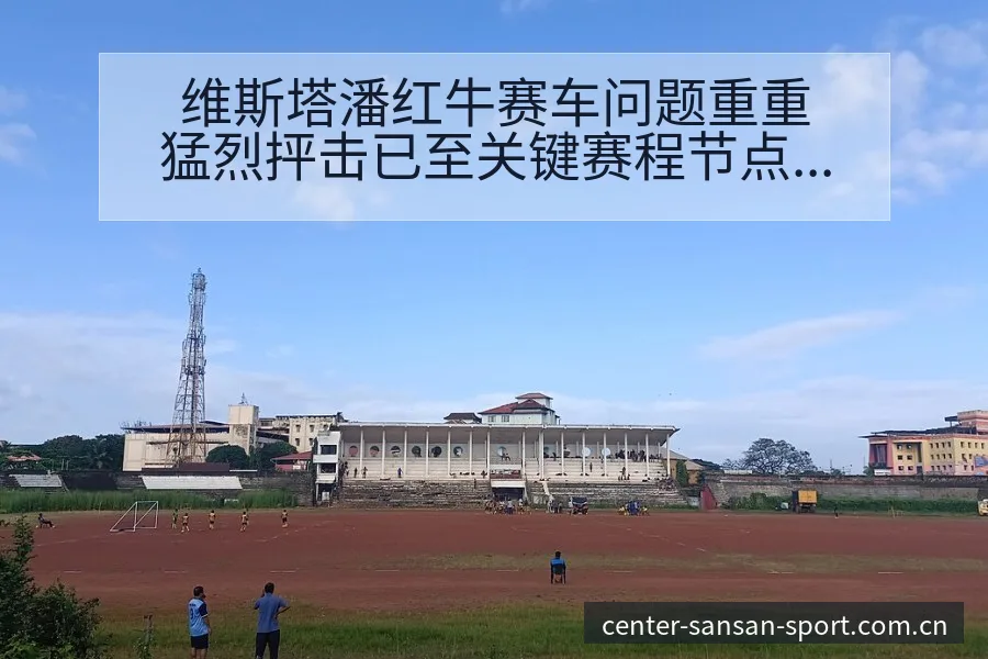 维斯塔潘红牛赛车问题重重猛烈抨击已至关键赛程节点数据对比 - 333体育